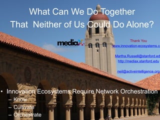 What Can We Do Together
   That Neither of Us Could Do Alone?
                                                                      Thank You
                    at S T A N F O R D U N I V E R S I T Y   www.innovation-ecosystems.co

                                                              Martha.Russell@stanford.ed
                                                               http://mediax.stanford.edu

                                                               neil@activeintelligence.org




•  Innovation Ecosystems Require Network Orchestration
  –  Know
  –  Cultivate
  –  Orchestrate
 