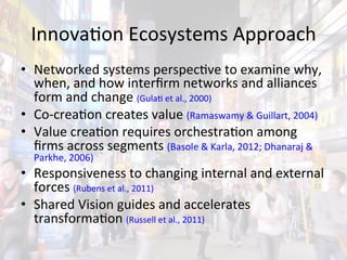 InnovaAon	
  Ecosystems	
  Approach	
  
•  Networked	
  systems	
  perspecAve	
  to	
  examine	
  why,	
  
   when,	
  and	
  how	
  interﬁrm	
  networks	
  and	
  alliances	
  
   form	
  and	
  change	
  (GulaA	
  et	
  al.,	
  2000)	
  
•  Co-­‐creaAon	
  creates	
  value	
  (Ramaswamy	
  &	
  Guillart,	
  2004)	
  
•  Value	
  creaAon	
  requires	
  orchestraAon	
  among	
  
   ﬁrms	
  across	
  segments	
  (Basole	
  &	
  Karla,	
  2012;	
  Dhanaraj	
  &	
  
   Parkhe,	
  2006)	
  
•  Responsiveness	
  to	
  changing	
  internal	
  and	
  external	
  
   forces	
  (Rubens	
  et	
  al.,	
  2011)	
  
•  Shared	
  Vision	
  guides	
  and	
  accelerates	
  
   transformaAon	
  (Russell	
  et	
  al.,	
  2011)	
  
 