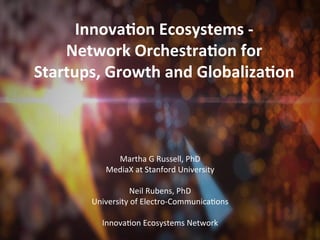 Innova&on	
  Ecosystems	
  -­‐	
  
    Network	
  Orchestra&on	
  for	
  
Startups,	
  Growth	
  and	
  Globaliza&on	
  


                                   	
  
                                   	
  
                 Martha	
  G	
  Russell,	
  PhD	
  
             MediaX	
  at	
  Stanford	
  University	
  
                                   	
  
                      Neil	
  Rubens,	
  PhD	
  
          University	
  of	
  Electro-­‐CommunicaAons	
  
                                   	
  
            InnovaAon	
  Ecosystems	
  Network	
  
 