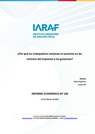 ¿Por qué los trabajadores reclaman el aumento en los
         mínimos del impuesto a las ganancias?




                                                                                      Autores:
                                                                            Nadin Argañaraz
                                                                                    Andrés Mir




                INFORME ECONÓMICO Nº 148
                             12 de Febrero de 2012




                    Juan Cruz Varela 2255 (5009) Ciudad de Córdoba
   www.iaraf.org - Tel. 0351-4815037/4825661/4824859 - e-mail: contacto@iaraf.org
                                                                                                 0
 