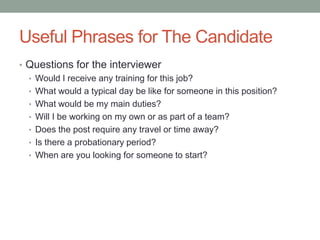 Useful Phrases for The Candidate
• Questions for the interviewer
• Would I receive any training for this job?
• What would a typical day be like for someone in this position?
• What would be my main duties?
• Will I be working on my own or as part of a team?
• Does the post require any travel or time away?
• Is there a probationary period?
• When are you looking for someone to start?

 