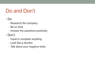 Do and Don’t
• Do
• Research the company
• Be on time
• Answer the questions positively
• Don’t
• Insult or complain anything
• Look like a drunker
• Talk about your negative traits

 