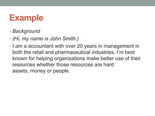 Example
• Background
• (Hi, my name is John Smith.)
• I am a accountant with over 20 years in management in

both the retail and pharmaceutical industries. I’m best
known for helping organizations make better use of their
resources whether those resources are hard
assets, money or people.

 