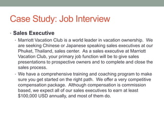 Case Study: Job Interview
• Sales Executive
• Marriott Vacation Club is a world leader in vacation ownership. We
are seeking Chinese or Japanese speaking sales executives at our
Phuket, Thailand, sales center. As a sales executive at Marriott
Vacation Club, your primary job function will be to give sales
presentations to prospective owners and to complete and close the
sales process.
• We have a comprehensive training and coaching program to make
sure you get started on the right path. We offer a very competitive
compensation package. Although compensation is commission
based, we expect all of our sales executives to earn at least
$100,000 USD annually, and most of them do.

 