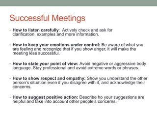 Successful Meetings
• How to listen carefully: Actively check and ask for
clarification, examples and more information.
• How to keep your emotions under control: Be aware of what you
are feeling and recognize that if you show anger, it will make the
meeting less successful.
• How to state your point of view: Avoid negative or aggressive body
language. Stay professional and avoid extreme words or phrases.
• How to show respect and empathy: Show you understand the other
person‟s situation even if you disagree with it, and acknowledge their
concerns.
• How to suggest positive action: Describe ho your suggestions are
helpful and take into account other people‟s concerns.
 