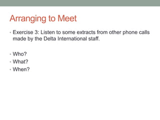 Arranging to Meet
• Exercise 3: Listen to some extracts from other phone calls
made by the Delta International staff.
• Who?
• What?
• When?
 