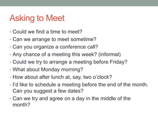 Asking to Meet
• Could we find a time to meet?
• Can we arrange to meet sometime?
• Can you organize a conference call?
• Any chance of a meeting this week? (informal)
• Could we try to arrange a meeting before Friday?
• What about Monday morning?
• How about after lunch at, say, two o‟clock?
• I‟d like to schedule a meeting before the end of the month.
Can you suggest a few dates?
• Can we try and agree on a day in the middle of the
month?
 