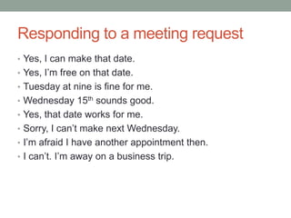 Responding to a meeting request
• Yes, I can make that date.
• Yes, I‟m free on that date.
• Tuesday at nine is fine for me.
• Wednesday 15th sounds good.
• Yes, that date works for me.
• Sorry, I can‟t make next Wednesday.
• I‟m afraid I have another appointment then.
• I can‟t. I‟m away on a business trip.
 
