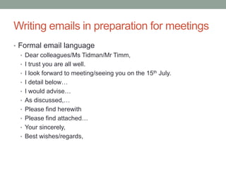 Writing emails in preparation for meetings
• Formal email language
• Dear colleagues/Ms Tidman/Mr Timm,
• I trust you are all well.
• I look forward to meeting/seeing you on the 15th July.
• I detail below…
• I would advise…
• As discussed,…
• Please find herewith
• Please find attached…
• Your sincerely,
• Best wishes/regards,
 