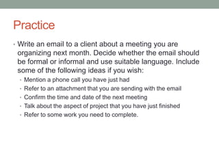 Practice
• Write an email to a client about a meeting you are
organizing next month. Decide whether the email should
be formal or informal and use suitable language. Include
some of the following ideas if you wish:
• Mention a phone call you have just had
• Refer to an attachment that you are sending with the email
• Confirm the time and date of the next meeting
• Talk about the aspect of project that you have just finished
• Refer to some work you need to complete.
 