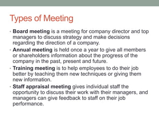 Types of Meeting
• Board meeting is a meeting for company director and top
managers to discuss strategy and make decisions
regarding the direction of a company.
• Annual meeting is held once a year to give all members
or shareholders information about the progress of the
company in the past, present and future.
• Training meeting is to help employees to do their job
better by teaching them new techniques or giving them
new information.
• Staff appraisal meeting gives individual staff the
opportunity to discuss their work with their managers, and
managers can give feedback to staff on their job
performance.
 