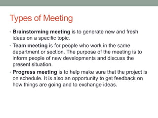 Types of Meeting
• Brainstorming meeting is to generate new and fresh
ideas on a specific topic.
• Team meeting is for people who work in the same
department or section. The purpose of the meeting is to
inform people of new developments and discuss the
present situation.
• Progress meeting is to help make sure that the project is
on schedule. It is also an opportunity to get feedback on
how things are going and to exchange ideas.
 