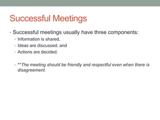 Successful Meetings
• Successful meetings usually have three components:
• Information is shared,
• Ideas are discussed, and
• Actions are decided.
• **The meeting should be friendly and respectful even when there is
disagreement.
 