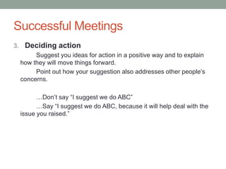 Successful Meetings
3. Deciding action
Suggest you ideas for action in a positive way and to explain
how they will move things forward.
Point out how your suggestion also addresses other people‟s
concerns.
…Don‟t say “I suggest we do ABC”
…Say “I suggest we do ABC, because it will help deal with the
issue you raised.”
 