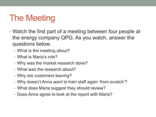 The Meeting
• Watch the first part of a meeting between four people at
the energy company QPG. As you watch, answer the
questions below.
• What is the meeting about?
• What is Maria‟s role?
• Why was the market research done?
• What was the research about?
• Why are customers leaving?
• Why doesn‟t Anna want to train staff again „from scratch‟?
• What does Maria suggest they should review?
• Does Anna agree to look at the report with Maria?
 