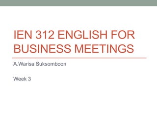 IEN 312 ENGLISH FOR
BUSINESS MEETINGS
A.Warisa Suksomboon
Week 3
 