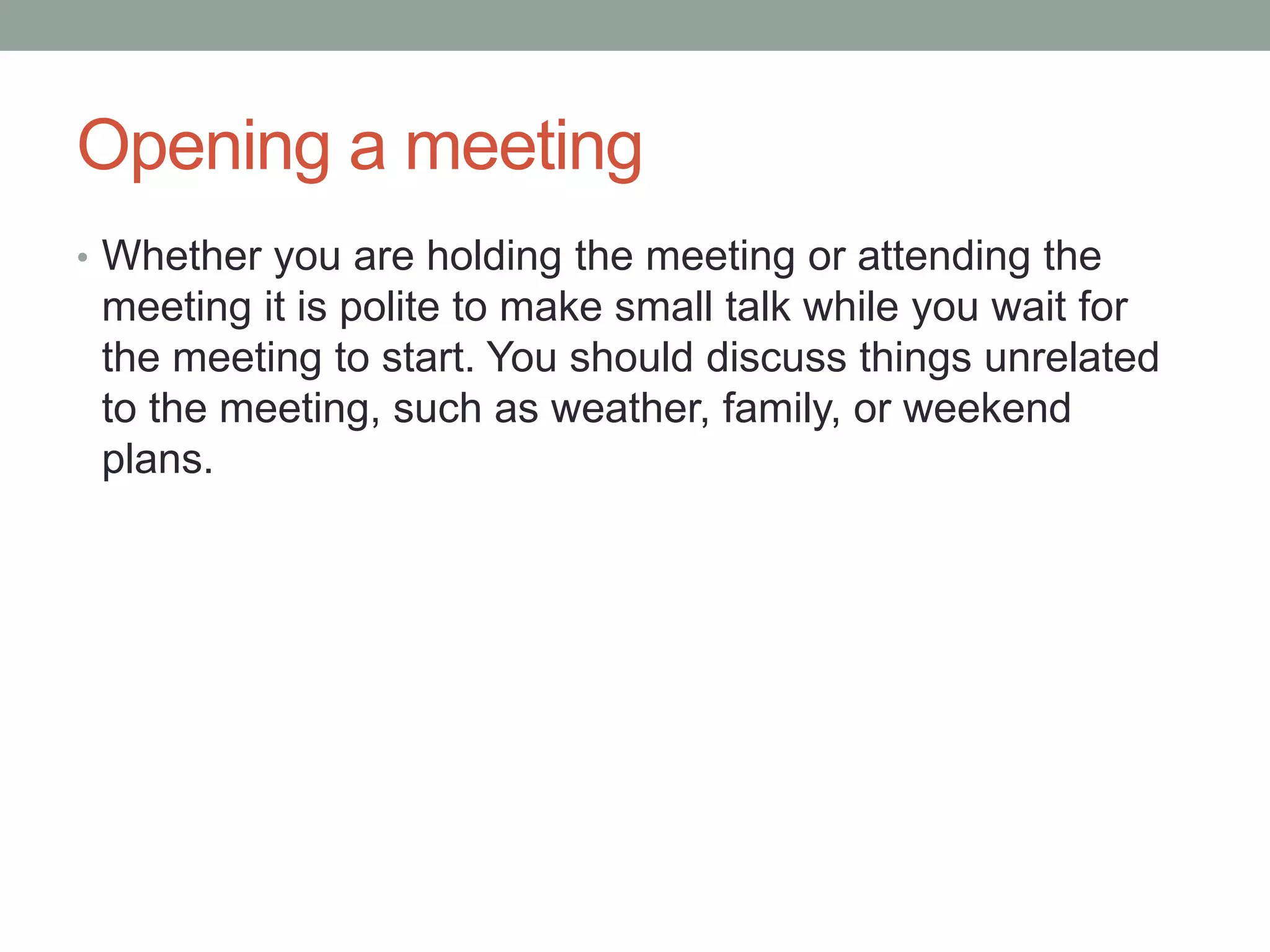 Opening a meeting
• Whether you are holding the meeting or attending the
meeting it is polite to make small talk while you wait for
the meeting to start. You should discuss things unrelated
to the meeting, such as weather, family, or weekend
plans.
 