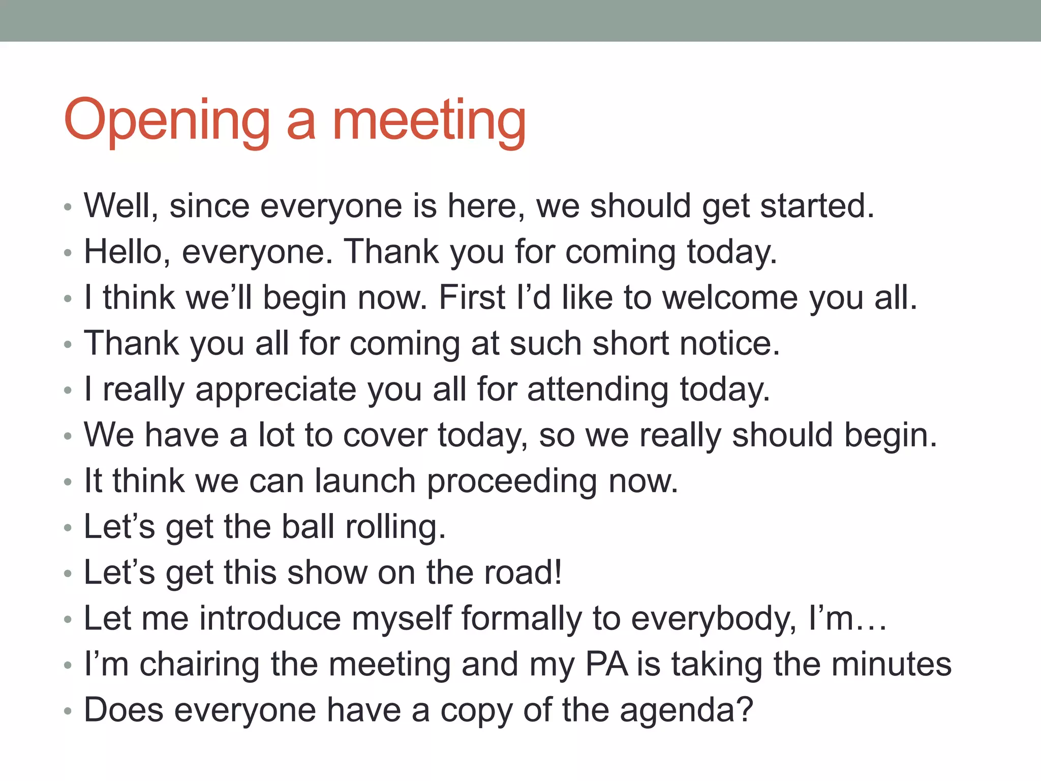 Opening a meeting
• Well, since everyone is here, we should get started.
• Hello, everyone. Thank you for coming today.
• I think we’ll begin now. First I’d like to welcome you all.
• Thank you all for coming at such short notice.
• I really appreciate you all for attending today.
• We have a lot to cover today, so we really should begin.
• It think we can launch proceeding now.
• Let’s get the ball rolling.
• Let’s get this show on the road!
• Let me introduce myself formally to everybody, I’m…
• I’m chairing the meeting and my PA is taking the minutes
• Does everyone have a copy of the agenda?
 