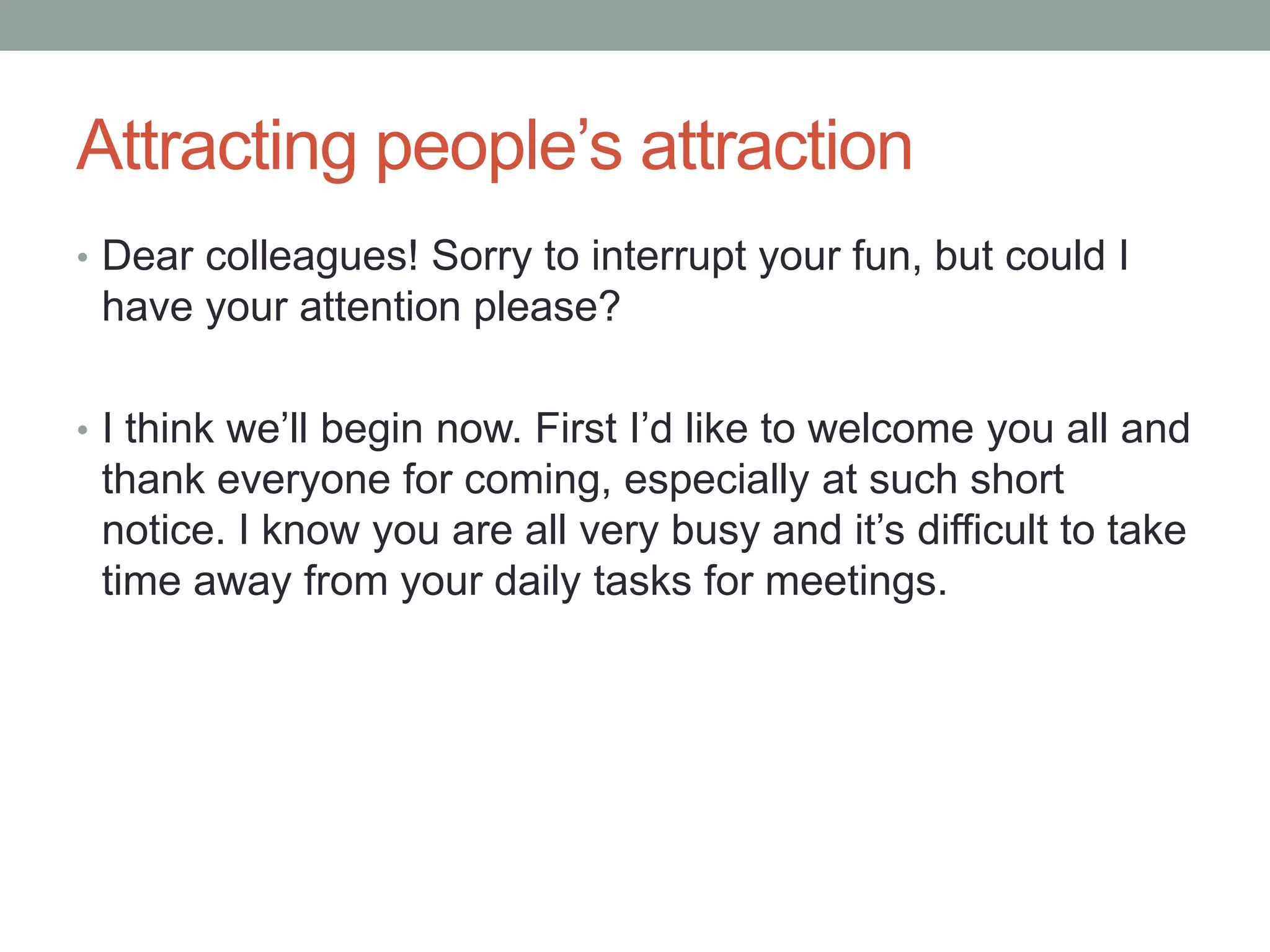 Attracting people’s attraction
• Dear colleagues! Sorry to interrupt your fun, but could I
have your attention please?
• I think we’ll begin now. First I’d like to welcome you all and
thank everyone for coming, especially at such short
notice. I know you are all very busy and it’s difficult to take
time away from your daily tasks for meetings.
 