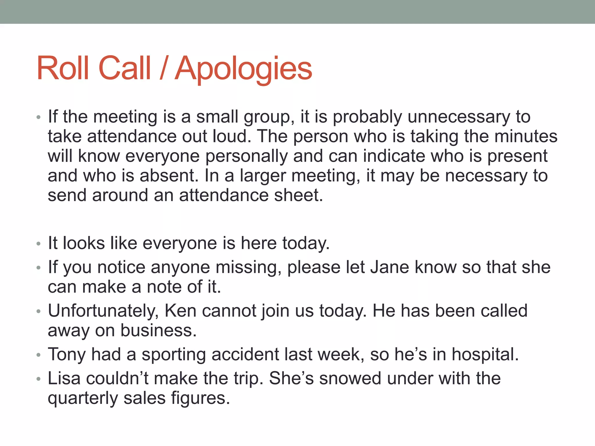 Roll Call / Apologies
• If the meeting is a small group, it is probably unnecessary to
take attendance out loud. The person who is taking the minutes
will know everyone personally and can indicate who is present
and who is absent. In a larger meeting, it may be necessary to
send around an attendance sheet.
• It looks like everyone is here today.
• If you notice anyone missing, please let Jane know so that she
can make a note of it.
• Unfortunately, Ken cannot join us today. He has been called
away on business.
• Tony had a sporting accident last week, so he’s in hospital.
• Lisa couldn’t make the trip. She’s snowed under with the
quarterly sales figures.
 