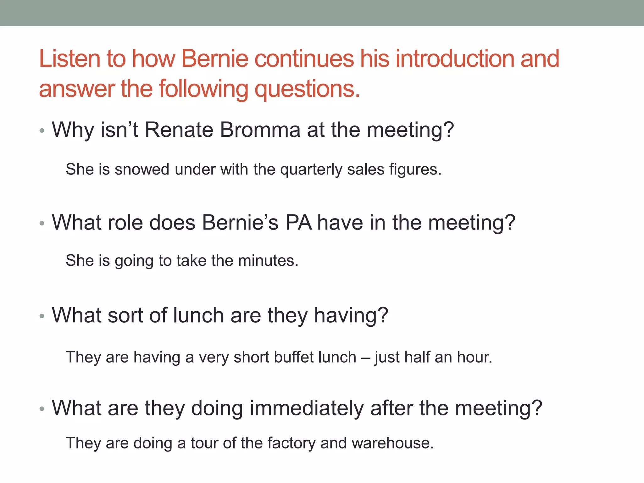 Listen to how Bernie continues his introduction and
answer the following questions.
• Why isn’t Renate Bromma at the meeting?
• What role does Bernie’s PA have in the meeting?
• What sort of lunch are they having?
• What are they doing immediately after the meeting?
She is snowed under with the quarterly sales figures.
She is going to take the minutes.
They are having a very short buffet lunch – just half an hour.
They are doing a tour of the factory and warehouse.
 