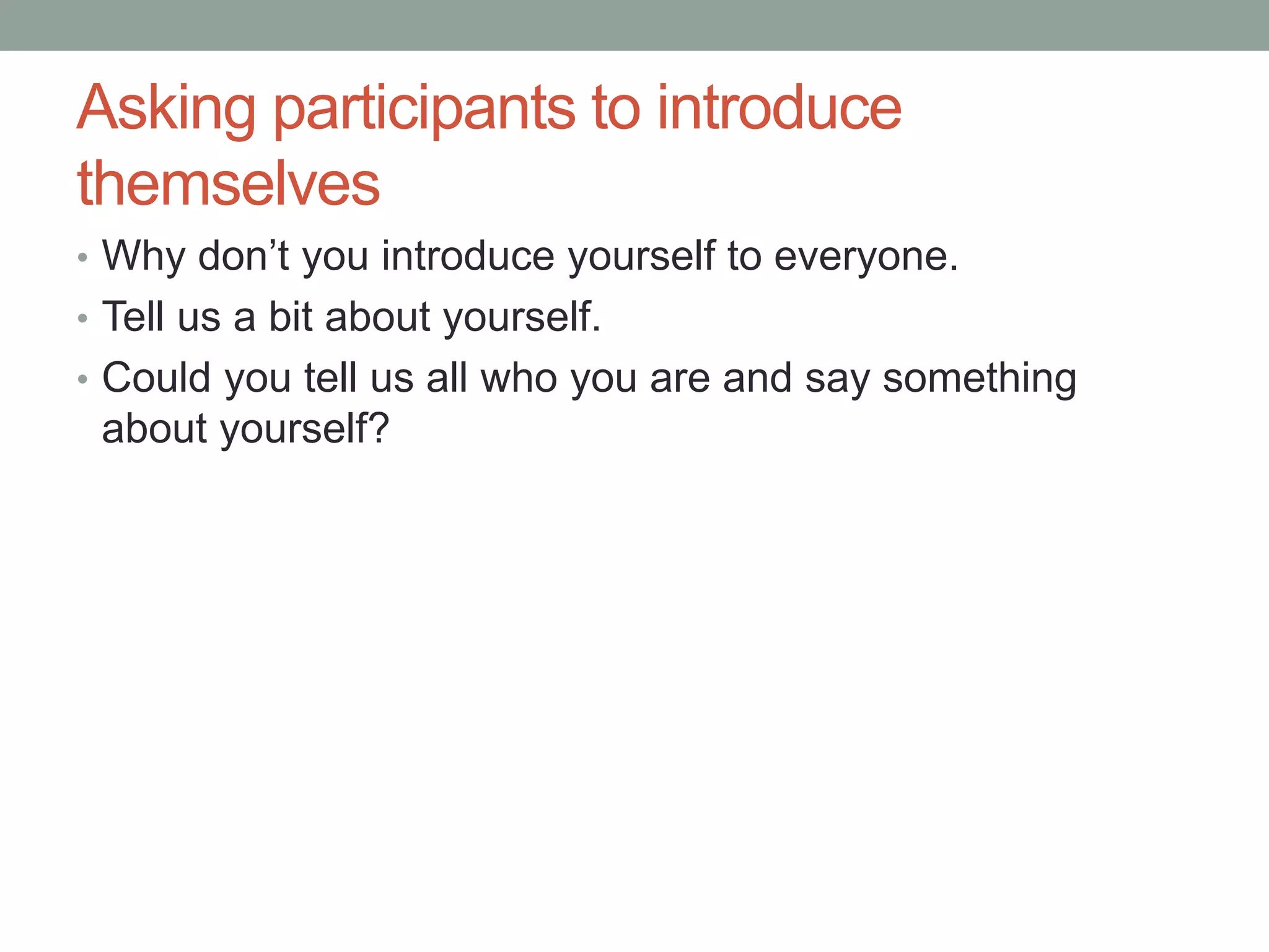 Asking participants to introduce
themselves
• Why don’t you introduce yourself to everyone.
• Tell us a bit about yourself.
• Could you tell us all who you are and say something
about yourself?
 