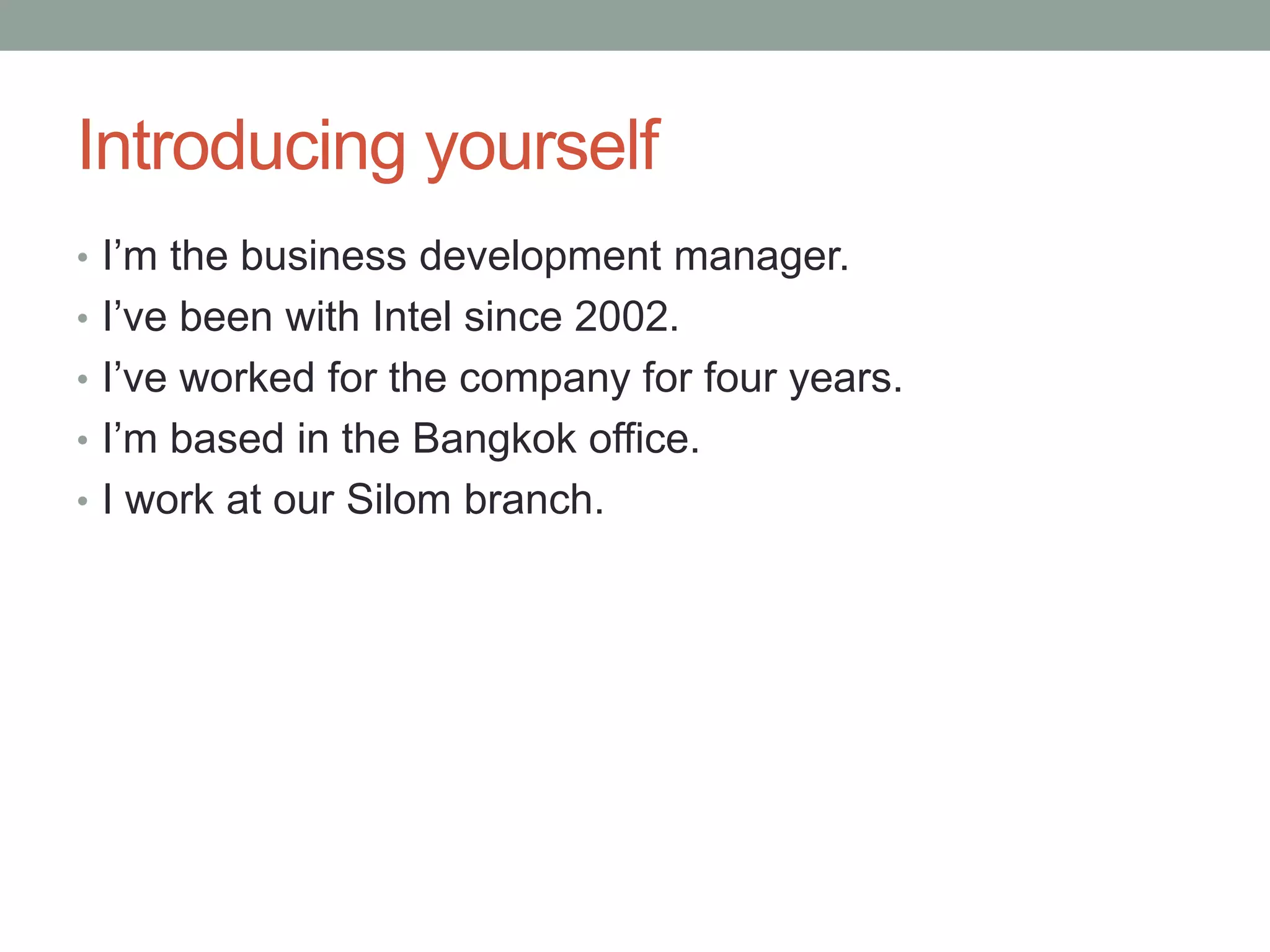 Introducing yourself
• I’m the business development manager.
• I’ve been with Intel since 2002.
• I’ve worked for the company for four years.
• I’m based in the Bangkok office.
• I work at our Silom branch.
 