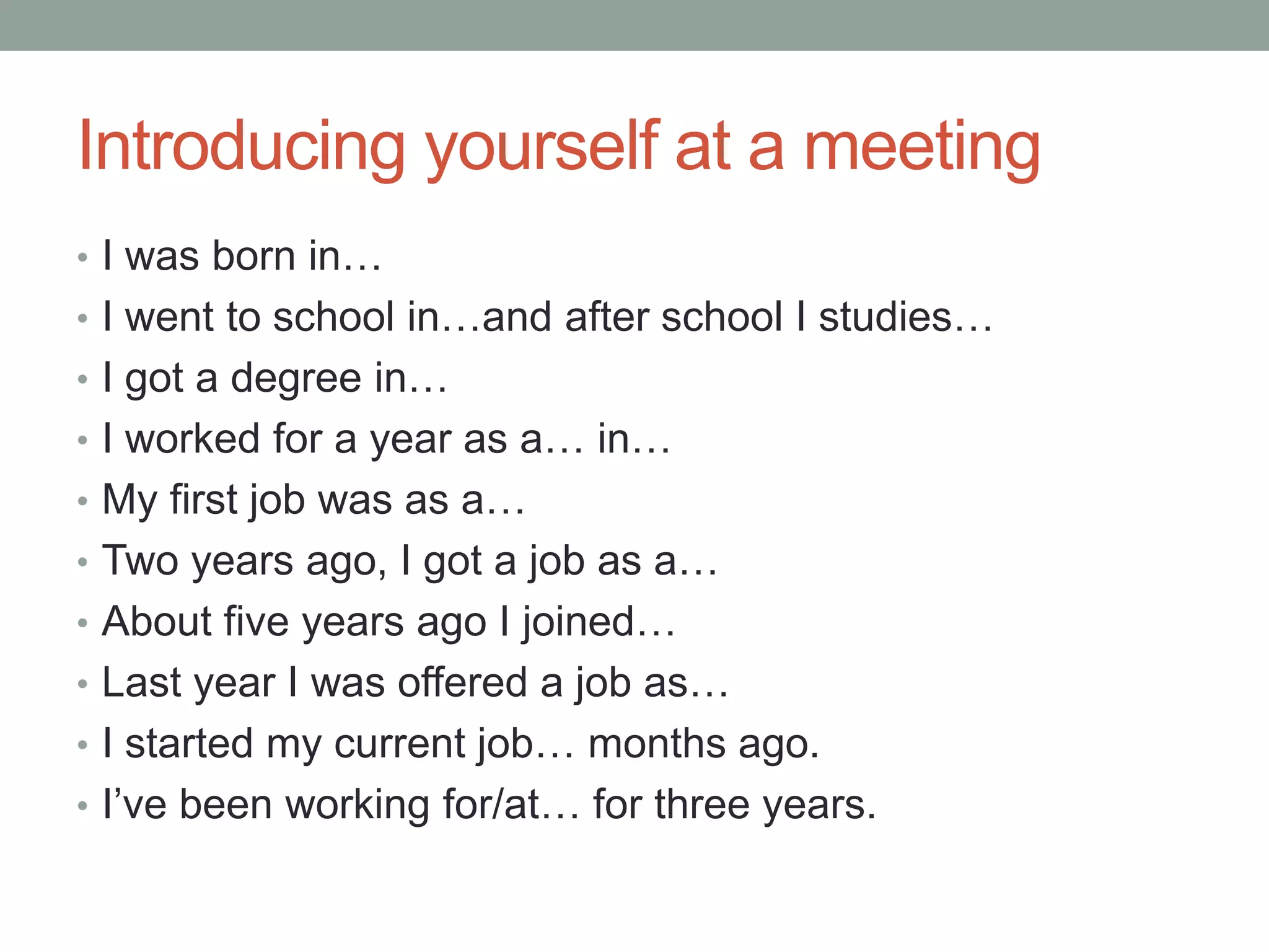 Introducing yourself at a meeting
• I was born in…
• I went to school in…and after school I studies…
• I got a degree in…
• I worked for a year as a… in…
• My first job was as a…
• Two years ago, I got a job as a…
• About five years ago I joined…
• Last year I was offered a job as…
• I started my current job… months ago.
• I’ve been working for/at… for three years.
 