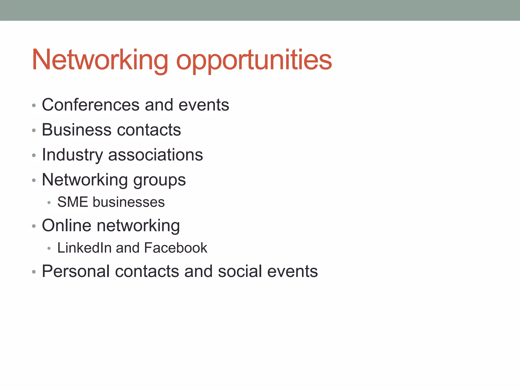 Networking opportunities
• Conferences and events
• Business contacts
• Industry associations
• Networking groups
• SME businesses
• Online networking
• LinkedIn and Facebook
• Personal contacts and social events
 