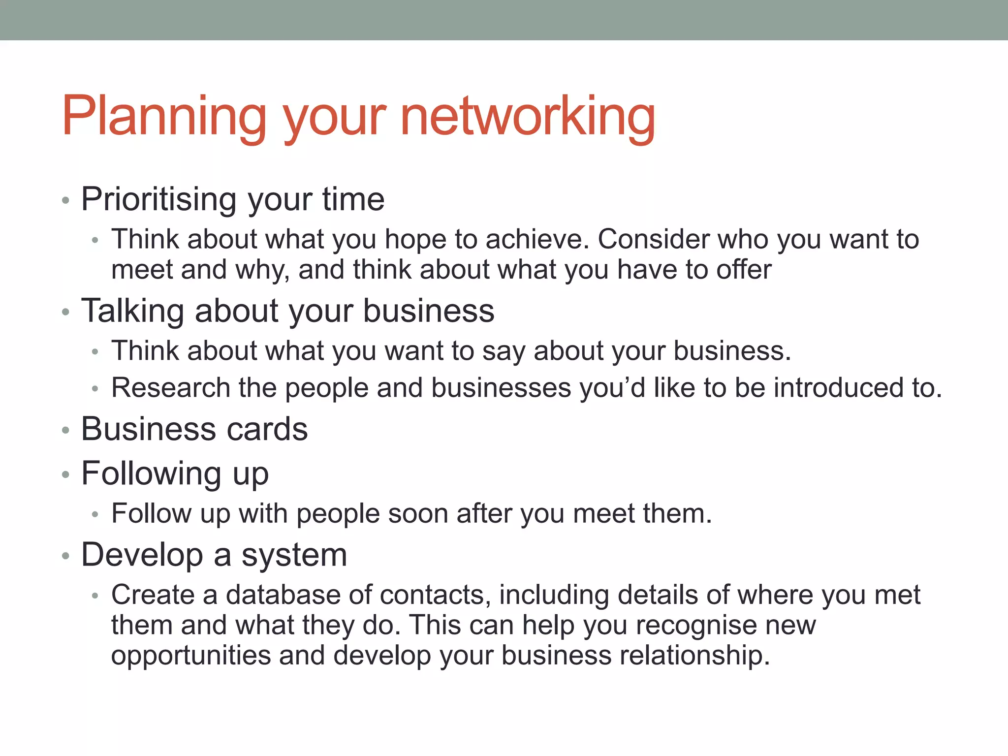 Planning your networking
• Prioritising your time
• Think about what you hope to achieve. Consider who you want to
meet and why, and think about what you have to offer
• Talking about your business
• Think about what you want to say about your business.
• Research the people and businesses you’d like to be introduced to.
• Business cards
• Following up
• Follow up with people soon after you meet them.
• Develop a system
• Create a database of contacts, including details of where you met
them and what they do. This can help you recognise new
opportunities and develop your business relationship.
 