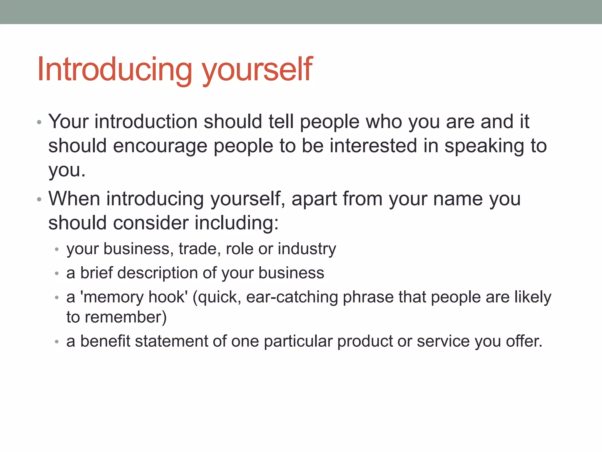 Introducing yourself
• Your introduction should tell people who you are and it
should encourage people to be interested in speaking to
you.
• When introducing yourself, apart from your name you
should consider including:
• your business, trade, role or industry
• a brief description of your business
• a 'memory hook' (quick, ear-catching phrase that people are likely
to remember)
• a benefit statement of one particular product or service you offer.
 