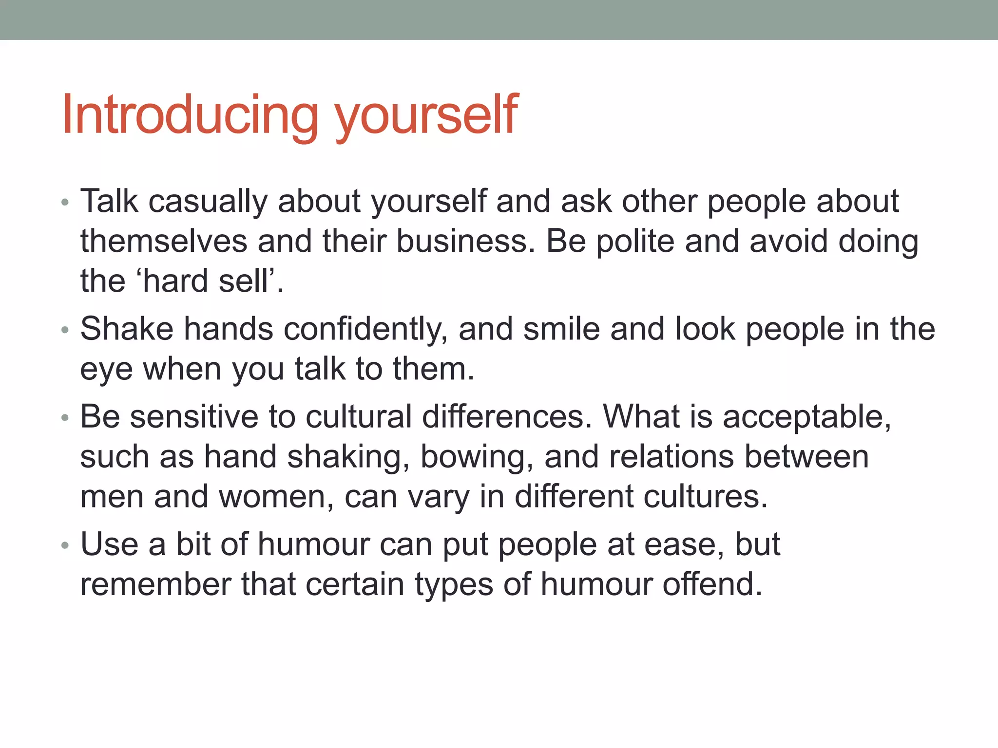 Introducing yourself
• Talk casually about yourself and ask other people about
themselves and their business. Be polite and avoid doing
the ‘hard sell’.
• Shake hands confidently, and smile and look people in the
eye when you talk to them.
• Be sensitive to cultural differences. What is acceptable,
such as hand shaking, bowing, and relations between
men and women, can vary in different cultures.
• Use a bit of humour can put people at ease, but
remember that certain types of humour offend.
 