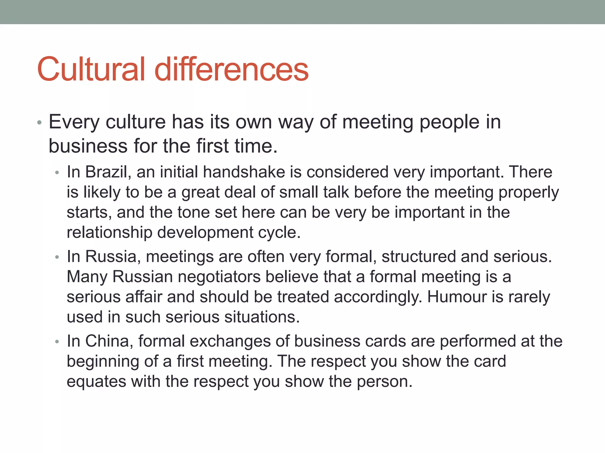 Cultural differences
• Every culture has its own way of meeting people in
business for the first time.
• In Brazil, an initial handshake is considered very important. There
is likely to be a great deal of small talk before the meeting properly
starts, and the tone set here can be very be important in the
relationship development cycle.
• In Russia, meetings are often very formal, structured and serious.
Many Russian negotiators believe that a formal meeting is a
serious affair and should be treated accordingly. Humour is rarely
used in such serious situations.
• In China, formal exchanges of business cards are performed at the
beginning of a first meeting. The respect you show the card
equates with the respect you show the person.
 