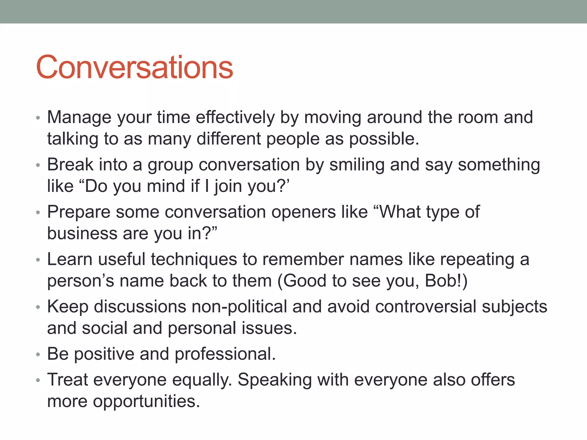 Conversations
• Manage your time effectively by moving around the room and
talking to as many different people as possible.
• Break into a group conversation by smiling and say something
like “Do you mind if I join you?’
• Prepare some conversation openers like “What type of
business are you in?”
• Learn useful techniques to remember names like repeating a
person’s name back to them (Good to see you, Bob!)
• Keep discussions non-political and avoid controversial subjects
and social and personal issues.
• Be positive and professional.
• Treat everyone equally. Speaking with everyone also offers
more opportunities.
 