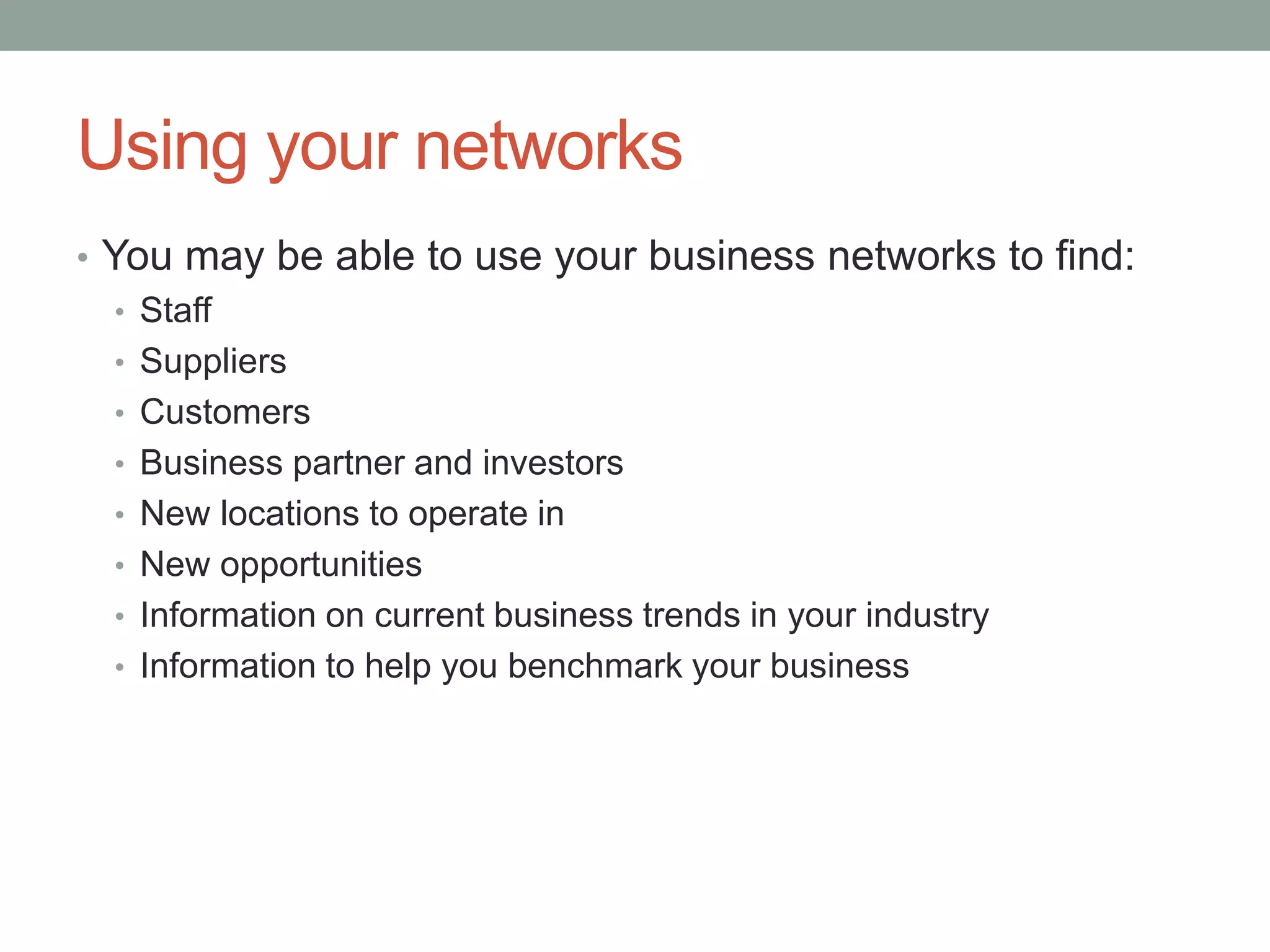 Using your networks
• You may be able to use your business networks to find:
• Staff
• Suppliers
• Customers
• Business partner and investors
• New locations to operate in
• New opportunities
• Information on current business trends in your industry
• Information to help you benchmark your business
 