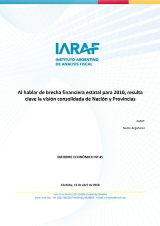 Al hablar de brecha financiera estatal para 2010, resulta
    clave la visión consolidada de Nación y Provincias


                                                                                           Autor:

                                                                                  Nadin Argañaraz




                          INFORME ECONÓMICO Nº 45




                             Córdoba, 13 de abril de 2010

                        Juan Cruz Varela 2255 (5009) Ciudad de Córdoba
       www.iaraf.org - Tel. 0351-4815037/4825661/4824859 - e-mail: contacto@iaraf.org
 