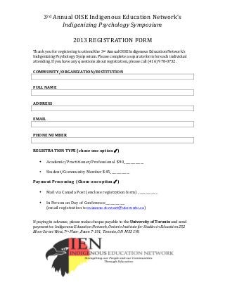 3rd	
  Annual	
  OISE	
  Indigenous	
  Education	
  Network’s	
  
Indigenizing	
  Psychology	
  Symposium	
  
	
  
2013	
  REGISTRATION	
  FORM	
  
	
  
	
   	
  
Thank	
  you	
  for	
  registering	
  to	
  attend	
  the	
  3rd	
  Annual	
  OISE	
  Indigenous	
  Education	
  Network’s	
  
Indigenizing	
  Psychology	
  Symposium.	
  Please	
  complete	
  a	
  separate	
  form	
  for	
  each	
  individual	
  
attending.	
  If	
  you	
  have	
  any	
  questions	
  about	
  registration,	
  please	
  call	
  (416)	
  978-­‐0732.	
  
	
  
COMMUNITY/ORGANIZATION/INSTITUTION	
  
	
  
	
  
FULL	
  NAME	
  
	
  
	
  
ADDRESS	
  
	
  
	
  
EMAIL	
  
	
  
	
  
PHONE	
  NUMBER	
  
	
  
	
  
REGISTRATION	
  TYPE	
  (chose	
  one	
  option	
  ✓)	
  
	
  
• Academic/Practitioner/Professional	
  	
  $90____________	
  
	
  
• Student/Community	
  Member	
  $45____________	
  
	
  
Payment	
  Processing	
  	
  (Chose	
  one	
  option	
  ✓)	
  	
  
	
  
• Mail	
  via	
  Canada	
  Post	
  (enclose	
  registration	
  form)	
  ____________	
  	
  	
  
	
  
• In	
  Person	
  on	
  Day	
  of	
  Conference____________	
  	
  
(email	
  registration	
  to	
  suzanne.stewart@utoronto.ca)	
  	
  	
  	
  	
  	
  	
  	
  	
  	
  	
  	
  	
  	
  	
  	
  	
  	
  	
  	
  	
  	
  	
  	
  	
  	
  	
  	
  
	
  
	
  
If	
  paying	
  in	
  advance,	
  please	
  make	
  cheque	
  payable	
  to	
  the	
  University	
  of	
  Toronto	
  and	
  send	
  
payment	
  to:	
  Indigenous	
  Education	
  Network,	
  Ontario	
  Institute	
  for	
  Studies	
  in	
  Education	
  252	
  
Bloor	
  Street	
  West,	
  7th	
  Floor,	
  Room	
  7-­‐191,	
  Toronto,	
  ON	
  	
  M5S	
  1V6	
  
 