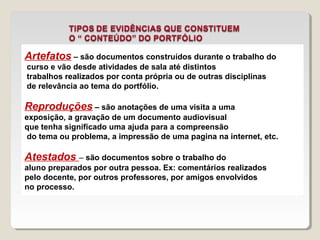 Artefatos – são documentos construídos durante o trabalho do 
curso e vão desde atividades de sala até distintos 
trabalhos realizados por conta própria ou de outras disciplinas 
de relevância ao tema do portfólio. 
Reproduções – são anotações de uma visita a uma 
exposição, a gravação de um documento audiovisual 
que tenha significado uma ajuda para a compreensão 
do tema ou problema, a impressão de uma pagina na internet, etc. 
Atestados – são documentos sobre o trabalho do 
aluno preparados por outra pessoa. Ex: comentários realizados 
pelo docente, por outros professores, por amigos envolvidos 
no processo. 
 