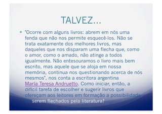 TALVEZ…
  "Ocorre com alguns livros: abrem em nós uma
  fenda que não nos permite esquecê-los. Não se
  trata exatamente dos melhores livros, mas
  daqueles que nos disparam uma flecha que, como
  o amor, como o amado, não atinge a todos
  igualmente. Não entesouramos o livro mais bem
  escrito, mas aquele que se aloja em nossa
  memória, continua nos questionando acerca de nós
  mesmos", nos conta a escritora argentina
  María Teresa Andruetto. Como iniciar, então, a
  difícil tarefa de escolher e sugerir livros que
  ofereçam aos leitores em formação a possibilidade
  de serem flechados pela literatura?
 