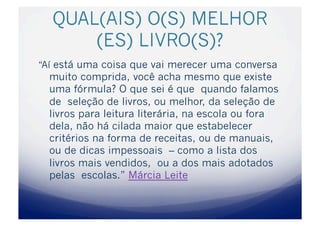 QUAL(AIS) O(S) MELHOR
      (ES) LIVRO(S)?
“Aí está uma coisa que vai merecer uma conversa
  muito comprida, você acha mesmo que existe
  uma fórmula? O que sei é que quando falamos
  de seleção de livros, ou melhor, da seleção de
  livros para leitura literária, na escola ou fora
  dela, não há cilada maior que estabelecer
  critérios na forma de receitas, ou de manuais,
  ou de dicas impessoais – como a lista dos
  livros mais vendidos, ou a dos mais adotados
  pelas escolas.” Márcia Leite
 