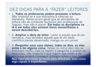 DEZ DICAS PARA A “FAZER” LEITORES
  1. Todos os professores podem promover a leitura.
  Não importa se a sua disciplina é ciências ou
  literatura. Pensa-se em geral que as atividades de
  leitura são de conteúdo exclusivo dos professores de
  línguas, mas não é assim. Em todas as disciplinas se
  lê e em todas elas existem livros maravilhosos a
  serem descobertos.
  2. Ampliar a ideia de leitor. Leitor é aquele que lê um
  romance, mas também aquele que lê um texto
  científico,banda desenhada, manga ou um jornal.
  3. Perguntar aaos seus alunos, todos os dias, se eles
  estão a ler alguma coisa. Talvez no início eles não se
  envolvam muito, mas se repetir a pergunta e aceitar as
  respostas, não importa o que digam que estão a ler,
  em breve poderá conseguir diálogos sobre o que leem.
  Não faça isto como se fosse uma atividade, mas como
  algo rápido e espontâneo.
 