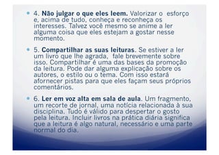   4. Não julgar o que eles leem. Valorizar o esforço
  e, acima de tudo, conheça e reconheça os
  interesses. Talvez você mesmo se anime a ler
  alguma coisa que eles estejam a gostar nesse
  momento.
  5. Compartilhar as suas leituras. Se estiver a ler
  um livro que lhe agrada, fale brevemente sobre
  isso. Compartilhar é uma das bases da promoção
  da leitura. Pode dar alguma explicação sobre os
  autores, o estilo ou o tema. Com isso estará
  afornecer pistas para que eles façam seus próprios
  comentários.
  6. Ler em voz alta em sala de aula. Um fragmento,
  um recorte de jornal, uma notícia relacionada à sua
  disciplina. Tudo é válido para despertar o gosto
  pela leitura. Incluir livros na prática diária significa
  que a leitura é algo natural, necessário e uma parte
  normal do dia.
 