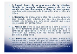   7. Sugerir livros. Se as suas aulas são de ciências,
  filosofia ou educação artística, procure de vez em
  quando um livro direcionado à idade de seus alunos.
  Uma biografia, um ensaio de divulgação, uma revista, um
  artigo.
  8. Comentar. Se gradualmente eles vão tomando coragem
  para discutir suas leituras, por que não escolher, de
  tempos em tempos, um livro entre aqueles que estão
  interessados em compartilhar?
  9. Aconselhar. Com os seus conselhos e com o interesse
  que você demonstra pelas leituras dos seus alunos, eles
  sentir-se-ão apreciados e você será mais do que o
  "professor" que ensina. Eles vão olhá-lo como alguém
  diferente e excepcional
  10. Incentivar. Em cada promoção, os seus alunos vão
  lembrar-se de si como uma pessoa dedicada e cheia de
  interesse. Não é isso também um objetivo da educação?
  Incentive-os a viver com paixão e entusiasmo. Será uma
  lição para a vida toda e eles a relacionarão diretamente
  com os livros.
 