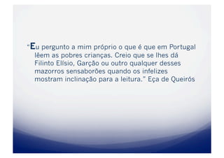 “Eu pergunto a mim próprio o que é que em Portugal
  lêem as pobres crianças. Creio que se lhes dá
  Filinto Elísio, Garção ou outro qualquer desses
  mazorros sensaborões quando os infelizes
  mostram inclinação para a leitura.” Eça de Queirós
 