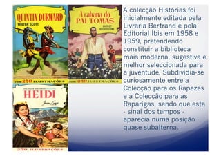   A colecção Histórias foi
  inicialmente editada pela
  Livraria Bertrand e pela
  Editorial Íbis em 1958 e
  1959, pretendendo
  constituir a biblioteca
  mais moderna, sugestiva e
  melhor seleccionada para
  a juventude. Subdividia-se
  curiosamente entre a
  Colecção para os Rapazes
  e a Colecção para as
  Raparigas, sendo que esta
  - sinal dos tempos -
  aparecia numa posição
  quase subalterna.
 