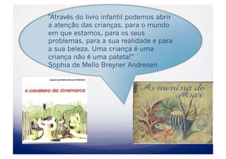 "Através do livro infantil podemos abrir
a atenção das crianças, para o mundo
em que estamos, para os seus
problemas, para a sua realidade e para
a sua beleza. Uma criança é uma
criança não é uma pateta!”
Sophia de Mello Breyner Andresen
 