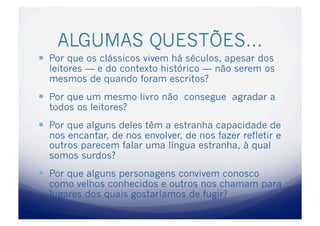 ALGUMAS QUESTÕES…
  Por que os clássicos vivem há séculos, apesar dos
  leitores — e do contexto histórico — não serem os
  mesmos de quando foram escritos?
  Por que um mesmo livro não consegue agradar a
  todos os leitores?
  Por que alguns deles têm a estranha capacidade de
  nos encantar, de nos envolver, de nos fazer refletir e
  outros parecem falar uma língua estranha, à qual
  somos surdos?
  Por que alguns personagens convivem conosco
  como velhos conhecidos e outros nos chamam para
  lugares dos quais gostaríamos de fugir?
 