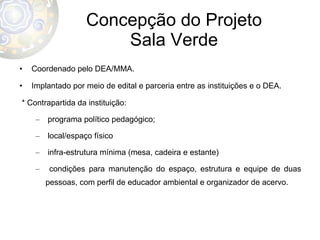 Concepção do Projeto Sala Verde Coordenado pelo DEA/MMA. Implantado por meio de edital e parceria entre as instituições e o DEA. * Contrapartida da instituição: programa político pedagógico; local/espaço físico infra-estrutura mínima (mesa, cadeira e estante) condições para manutenção do espaço, estrutura e equipe de duas pessoas, com perfil de educador ambiental e organizador de acervo.  