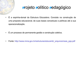 P rojeto  P olítico  P edagógico É a espinha-dorsal da Estrutura Educadora. Consiste na construção de uma proposta educacional, de suas bases conceituais e políticas até a sua operacionalização. É um processo de permanente gestão e construção coletiva. Fonte:  http://www.mma.gov.br/estruturas/educamb/_arquivos/ceas_ppp.pdf 