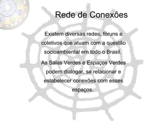 Rede de Conexões Existem diversas redes, fóruns e coletivos que atuam com a questão socioambiental em todo o Brasil.  As Salas Verdes e Espaços Verdes podem dialogar, se relacionar e estabelecer conexões com esses espaços.  